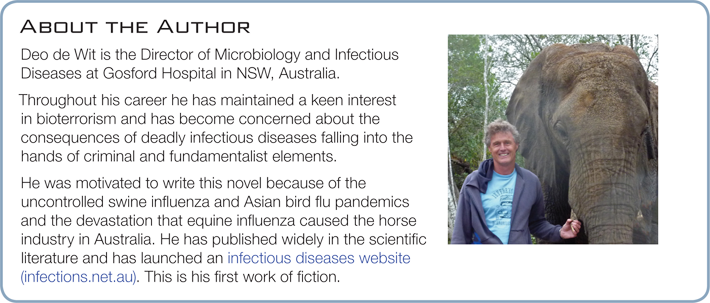 Deo de Wit is the Director of Microbiology and Infectious Diseases at Gosford Hospital in NSW, Australia. Throughout his career he has maintained a keen interest in bioterrorism and has become concerned about the consequences of deadly infectious diseases falling into the hands of criminal and fundamentalist elements. He was motivated to write this novel because of the uncontrolled swine influenza and Asian bird flu pandemics and the devastation that equine influenza caused the horse industry in Australia. This is his first work of fiction.